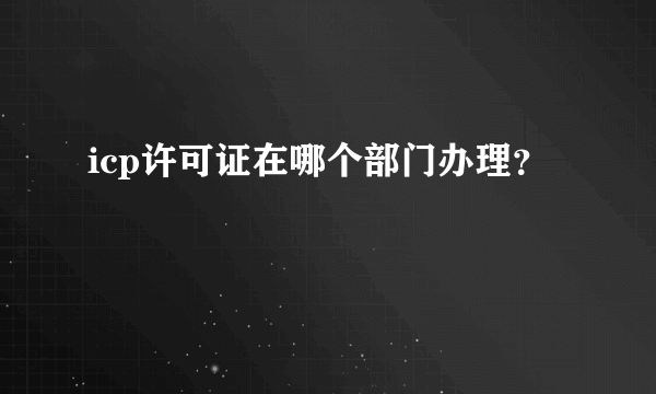 icp许可证在哪个部门办理？