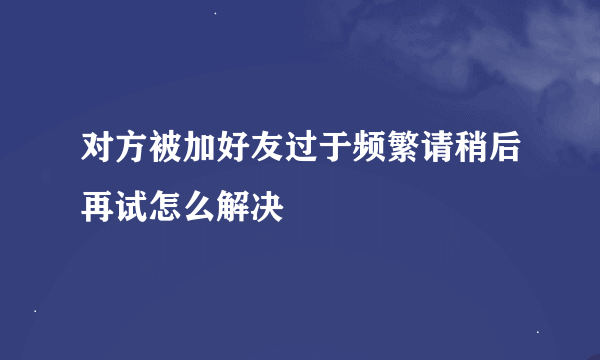 对方被加好友过于频繁请稍后再试怎么解决