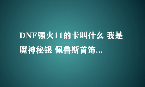 DNF强火11的卡叫什么 我是魔神秘银 佩鲁斯首饰强什么卡好 或者是附魔 本人贫民