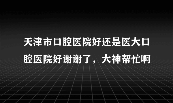 天津市口腔医院好还是医大口腔医院好谢谢了，大神帮忙啊