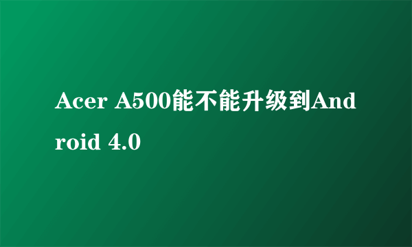 Acer A500能不能升级到Android 4.0