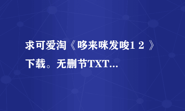 求可爱淘《哆来咪发唆1 2 》 下载。无删节TXT下载。在线观看也成