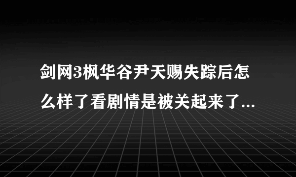 剑网3枫华谷尹天赐失踪后怎么样了看剧情是被关起来了？求详解啊