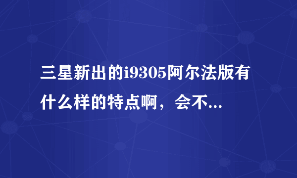 三星新出的i9305阿尔法版有什么样的特点啊，会不会很不好用的，谁能告诉我这个机器的信息，越详细越好…