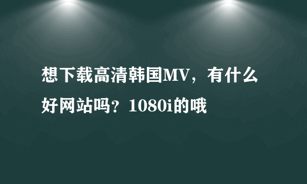 想下载高清韩国MV，有什么好网站吗？1080i的哦