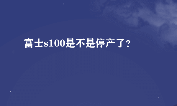 富士s100是不是停产了？