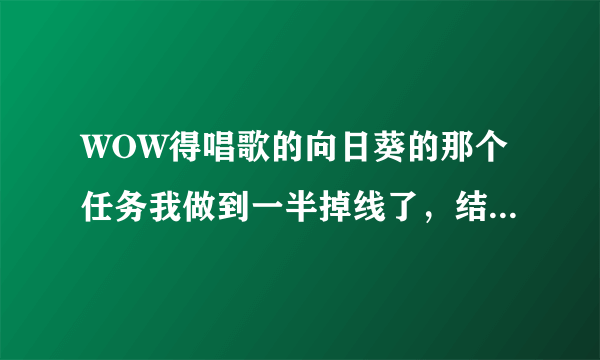 WOW得唱歌的向日葵的那个任务我做到一半掉线了，结果NPC不见了，怎么办啊，急！