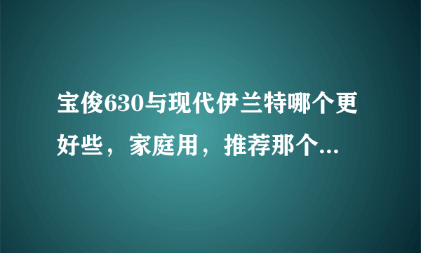 宝俊630与现代伊兰特哪个更好些，家庭用，推荐那个，求大师对比一下