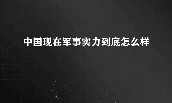 中国现在军事实力到底怎么样