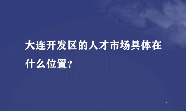 大连开发区的人才市场具体在什么位置？