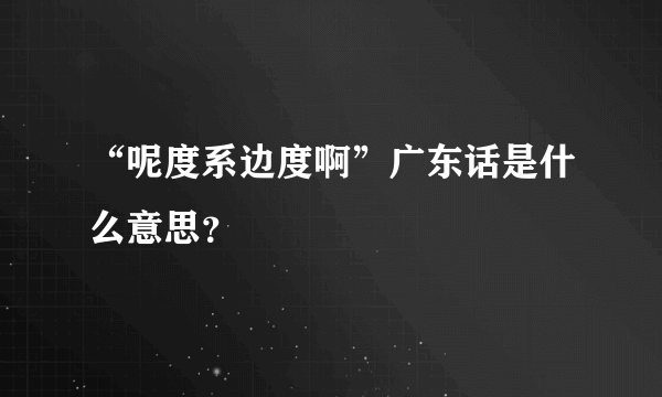 “呢度系边度啊”广东话是什么意思？