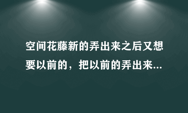 空间花藤新的弄出来之后又想要以前的，把以前的弄出来，新的花藤就不在了，怎么把新的弄出来？