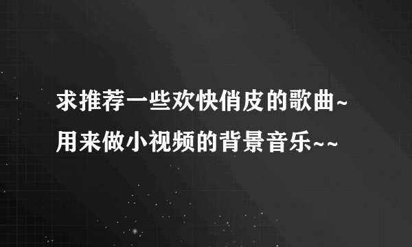 求推荐一些欢快俏皮的歌曲~用来做小视频的背景音乐~~