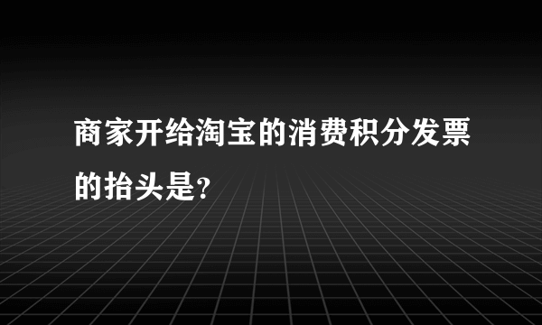 商家开给淘宝的消费积分发票的抬头是？