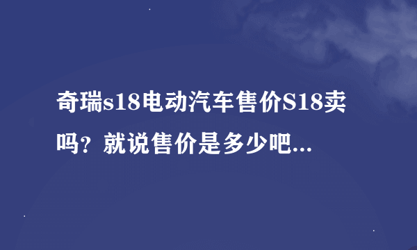 奇瑞s18电动汽车售价S18卖吗？就说售价是多少吧！那里有卖这型车的呀？