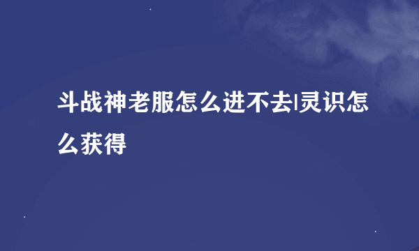 斗战神老服怎么进不去|灵识怎么获得