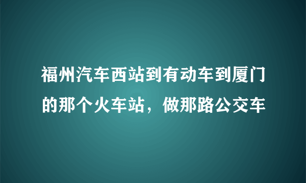 福州汽车西站到有动车到厦门的那个火车站，做那路公交车