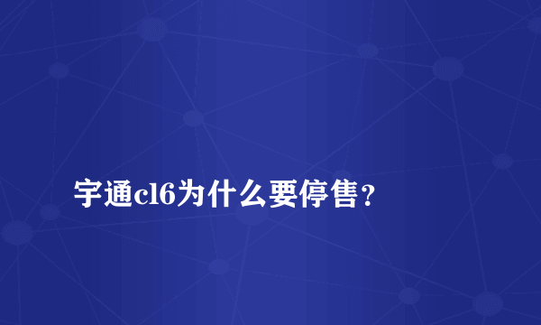 
宇通cl6为什么要停售？

