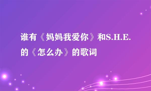 谁有《妈妈我爱你》和S.H.E.的《怎么办》的歌词