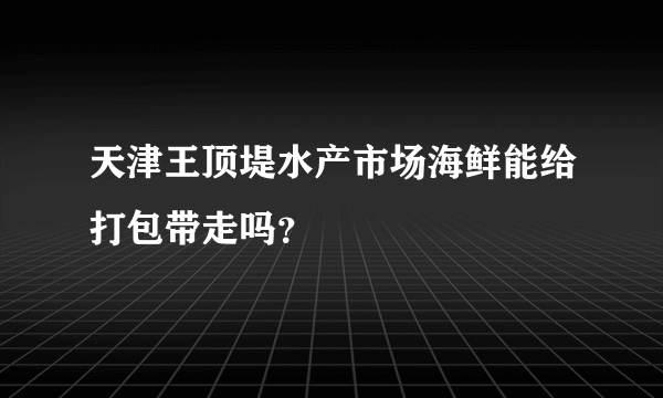 天津王顶堤水产市场海鲜能给打包带走吗？