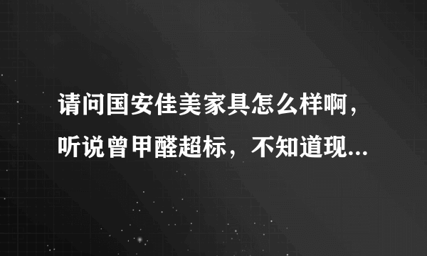 请问国安佳美家具怎么样啊，听说曾甲醛超标，不知道现在如何，纠结中啊。有知道的或是用过的么，谢谢啦