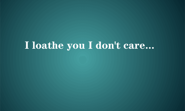 I loathe you I don't care about your I can see you smile You are my friends You in my memory what i