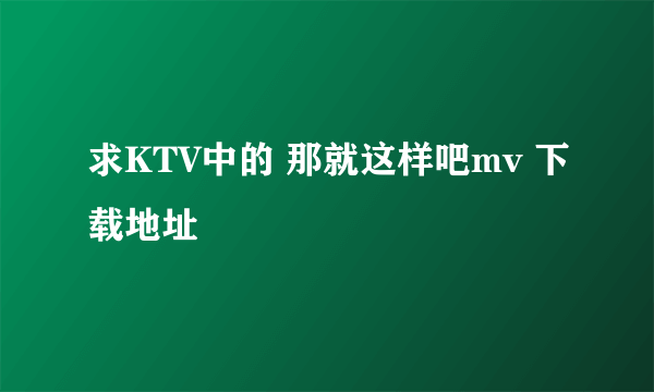 求KTV中的 那就这样吧mv 下载地址