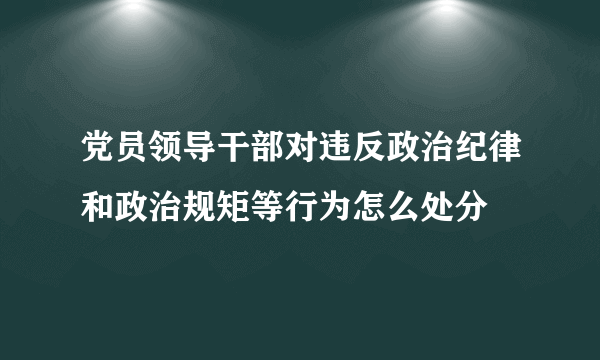 党员领导干部对违反政治纪律和政治规矩等行为怎么处分