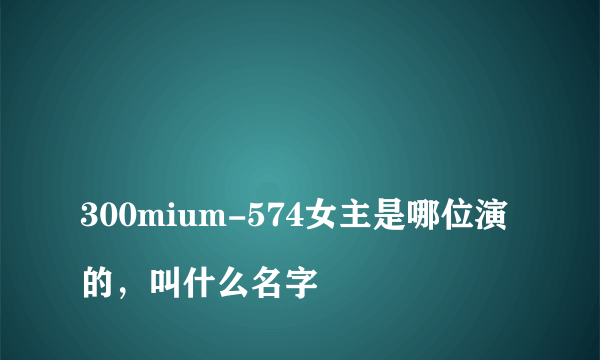 
300mium-574女主是哪位演的，叫什么名字

