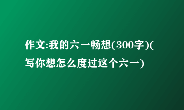 作文:我的六一畅想(300字)(写你想怎么度过这个六一)