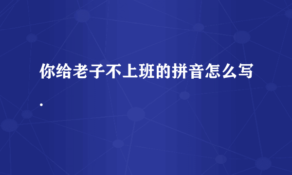 你给老子不上班的拼音怎么写.