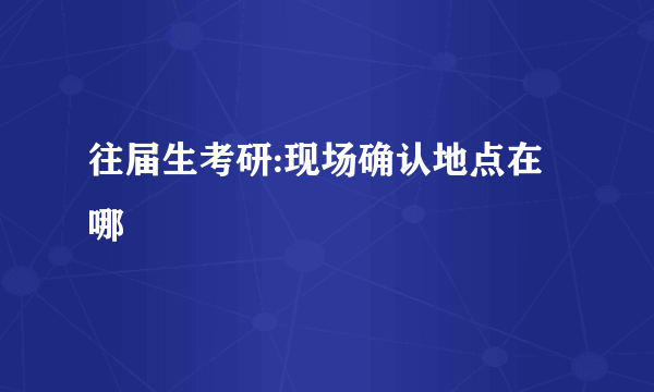 往届生考研:现场确认地点在哪