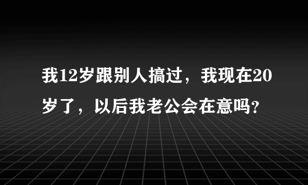 我12岁跟别人搞过，我现在20岁了，以后我老公会在意吗？