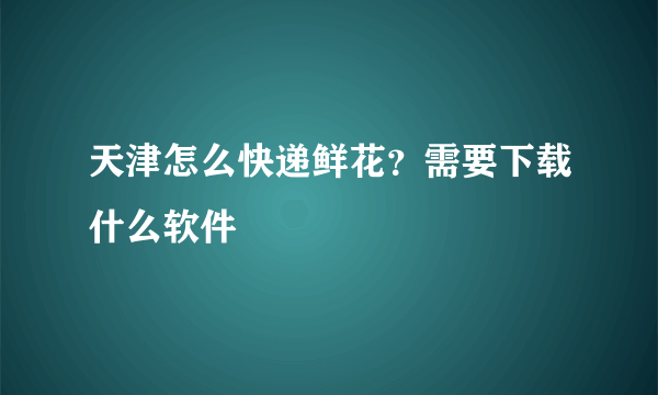 天津怎么快递鲜花？需要下载什么软件