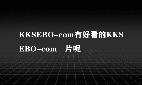 KKSEBO-com有好看的KKSEBO-com漺片呢