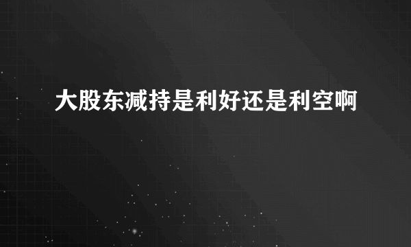 大股东减持是利好还是利空啊