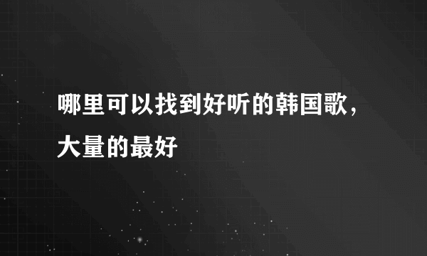 哪里可以找到好听的韩国歌，大量的最好