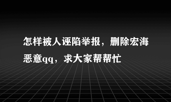 怎样被人诬陷举报，删除宏海恶意qq，求大家帮帮忙