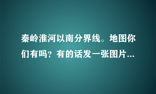 秦岭淮河以南分界线。地图你们有吗？有的话发一张图片给我看一下。