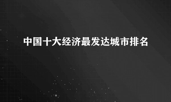 中国十大经济最发达城市排名