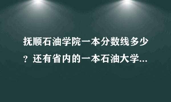 抚顺石油学院一本分数线多少？还有省内的一本石油大学都在哪？分数线多少？最好是沈阳周边的