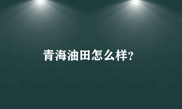 青海油田怎么样？