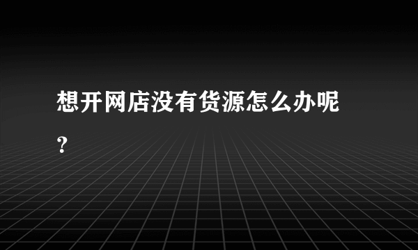 想开网店没有货源怎么办呢 ？