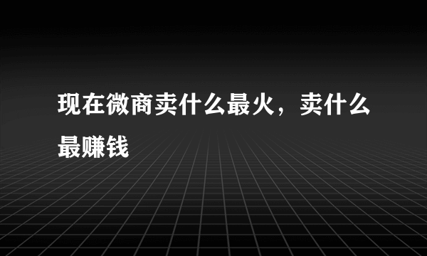 现在微商卖什么最火，卖什么最赚钱