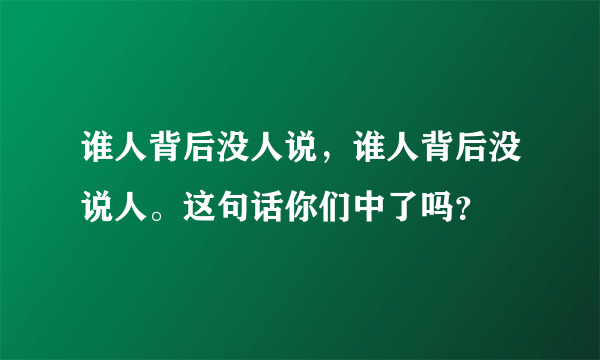 谁人背后没人说，谁人背后没说人。这句话你们中了吗？