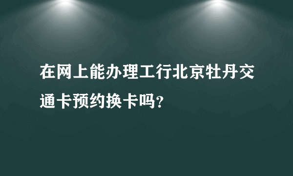 在网上能办理工行北京牡丹交通卡预约换卡吗？