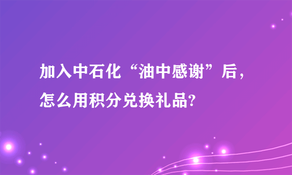 加入中石化“油中感谢”后，怎么用积分兑换礼品?