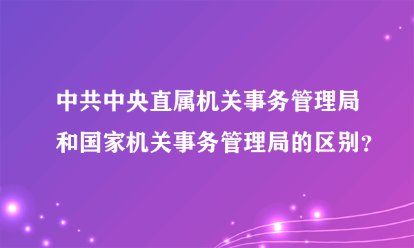 中共中央直属机关事务管理局和国家机关事务管理局的区别？