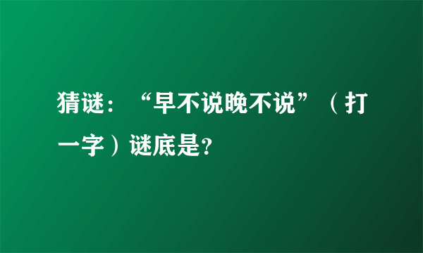 猜谜：“早不说晚不说”（打一字）谜底是？