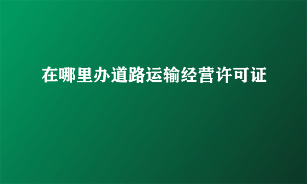 在哪里办道路运输经营许可证